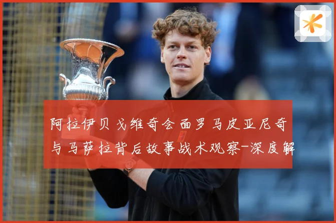 阿拉伊贝戈维奇会面罗马皮亚尼奇与马萨拉背后故事战术观察-深度解析