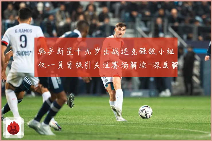 韩乒新星十九岁出战连克强敌小组仅一负晋级引关注赛场解读-深度解析