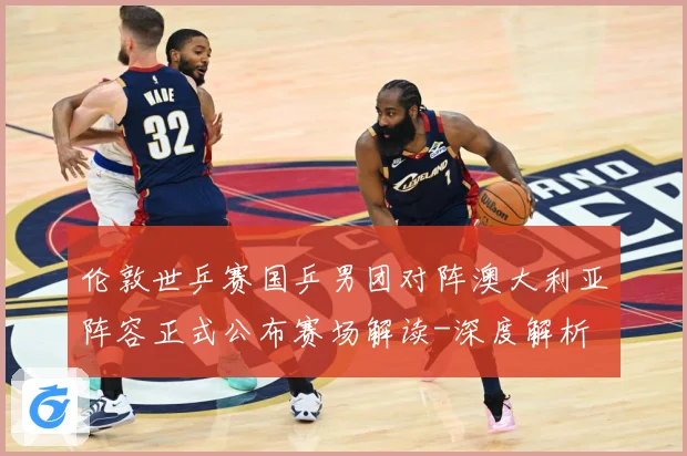 伦敦世乒赛国乒男团对阵澳大利亚阵容正式公布赛场解读-深度解析