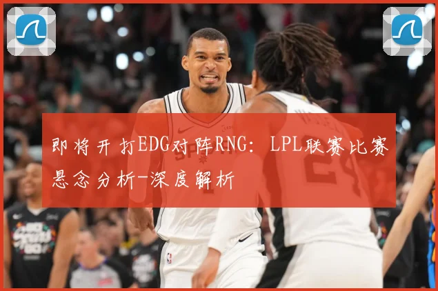 即将开打EDG对阵RNG：LPL联赛比赛悬念分析-深度解析