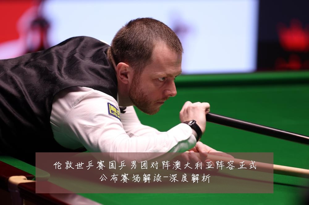 伦敦世乒赛国乒男团对阵澳大利亚阵容正式公布赛场解读-深度解析