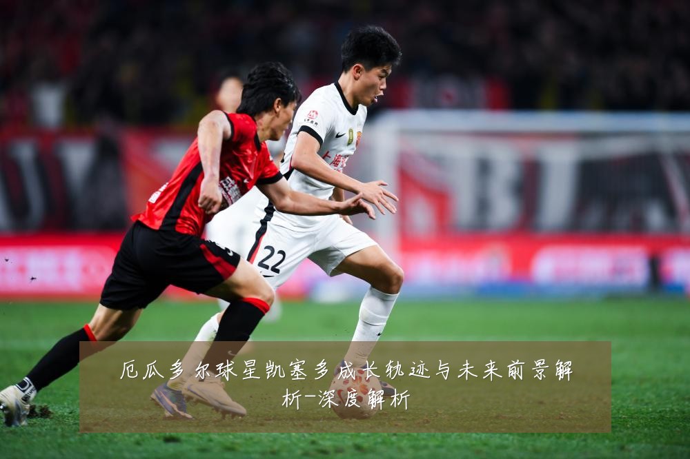 厄瓜多尔球星凯塞多成长轨迹与未来前景解析-深度解析